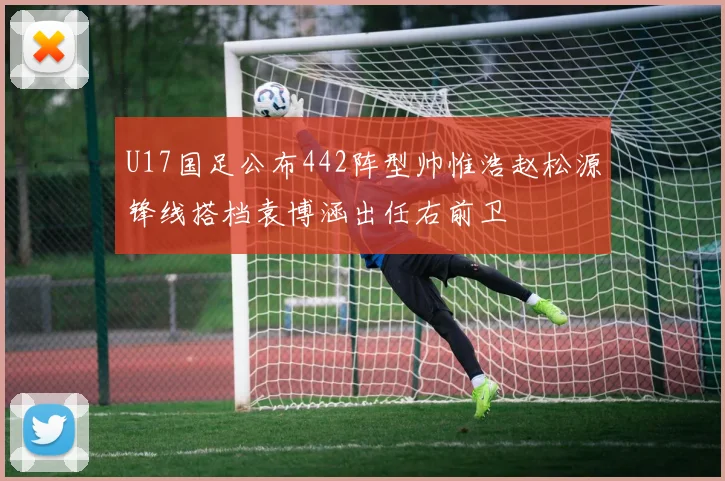 U17国足公布442阵型帅惟浩赵松源锋线搭档袁博涵出任右前卫
