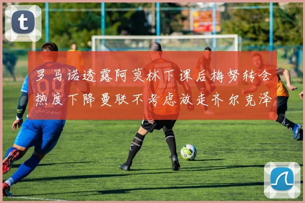 罗马诺透露阿莫林下课后梅努转会热度下降曼联不考虑放走齐尔克泽