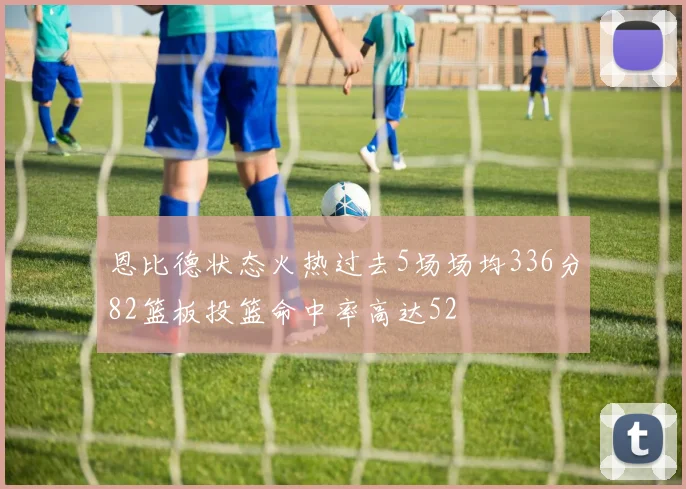 恩比德状态火热过去5场场均336分82篮板投篮命中率高达52