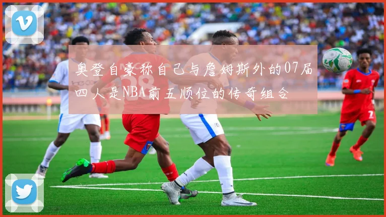 奥登自豪称自己与詹姆斯外的07届四人是NBA前五顺位的传奇组合