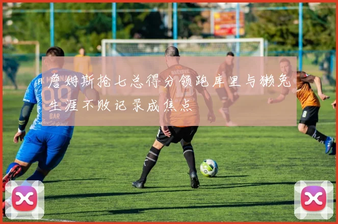 詹姆斯抢七总得分领跑库里与獭兔生涯不败记录成焦点