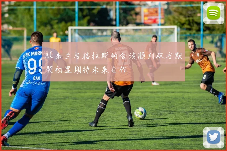 AC米兰与格拉斯纳会谈顺利双方默契初显期待未来合作