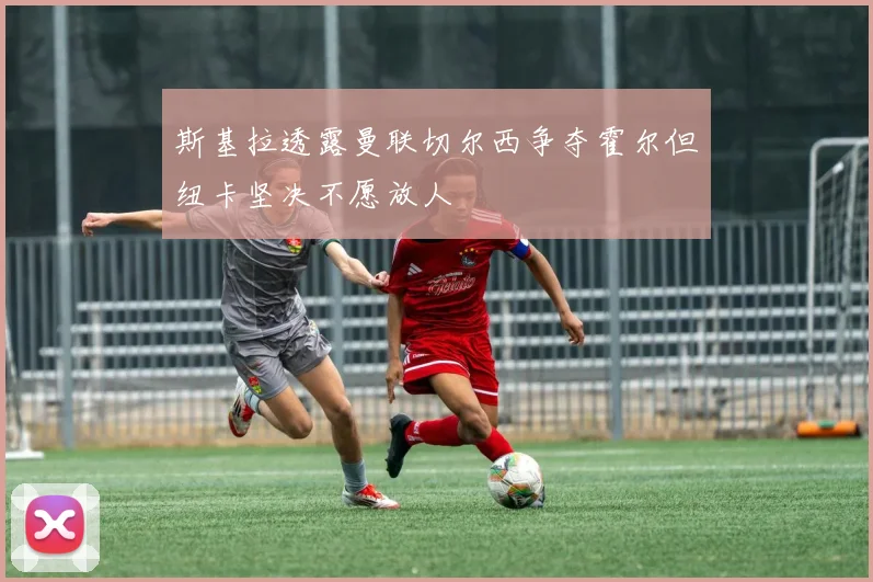 斯基拉透露曼联切尔西争夺霍尔但纽卡坚决不愿放人