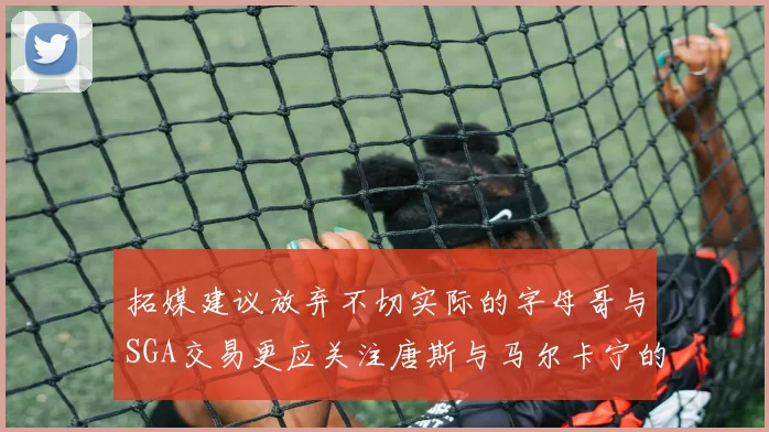 拓媒建议放弃不切实际的字母哥与SGA交易更应关注唐斯与马尔卡宁的潜力