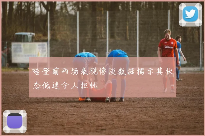 哈登前两场表现惨淡数据揭示其状态低迷令人担忧