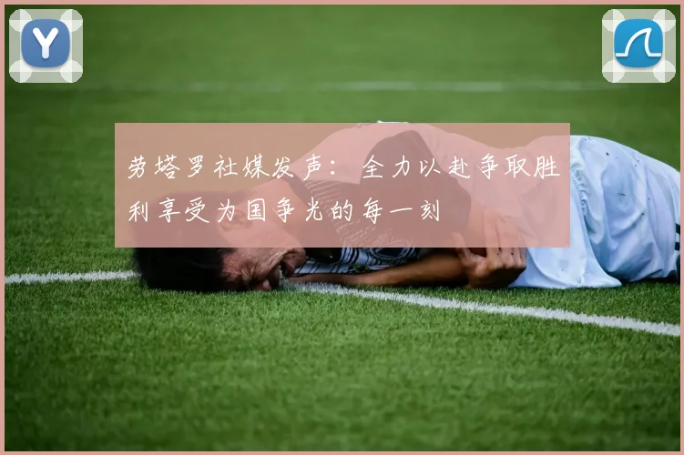劳塔罗社媒发声：全力以赴争取胜利享受为国争光的每一刻