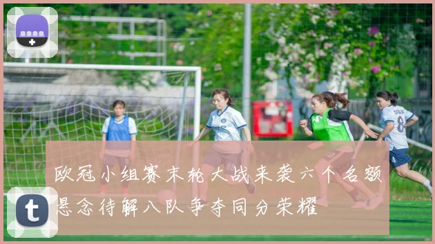 欧冠小组赛末轮大战来袭六个名额悬念待解八队争夺同分荣耀