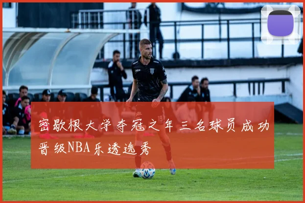 密歇根大学夺冠之年三名球员成功晋级NBA乐透选秀