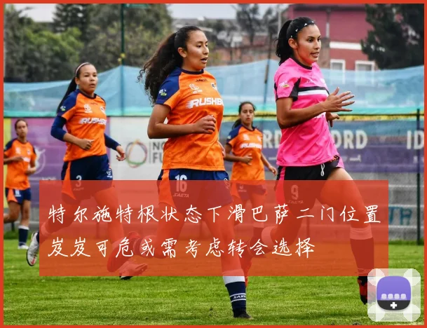 特尔施特根状态下滑巴萨二门位置岌岌可危或需考虑转会选择