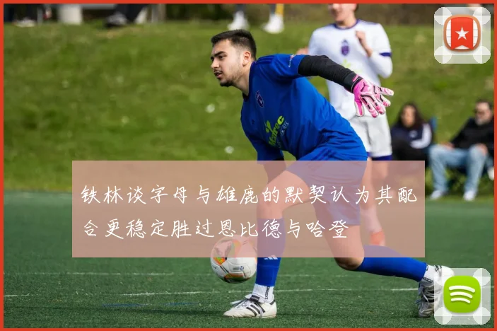 铁林谈字母与雄鹿的默契认为其配合更稳定胜过恩比德与哈登