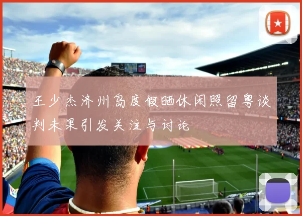 王少杰济州岛度假晒休闲照留粤谈判未果引发关注与讨论