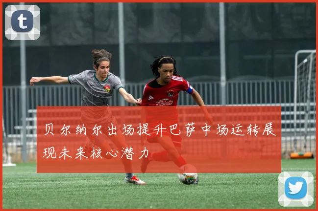 贝尔纳尔出场提升巴萨中场运转展现未来核心潜力
