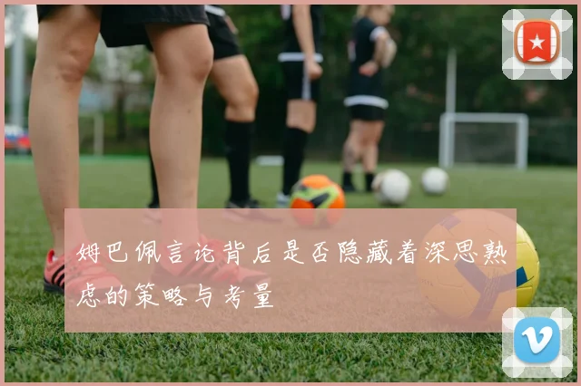 姆巴佩言论背后是否隐藏着深思熟虑的策略与考量