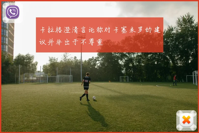 卡拉格澄清言论称对卡塞米罗的建议并非出于不尊重