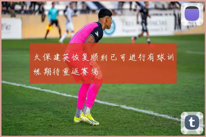 久保建英恢复顺利已可进行有球训练期待重返赛场